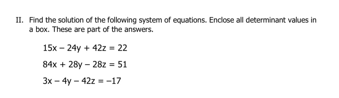 II. Find the solution of the following system of equations. Enclose all determinant values in
a box. These are part of the answers.
15х — 24у + 42z %3D 22
84x + 28y – 28z = 51
%3D
Зх — 4y — 42z %3D -17
