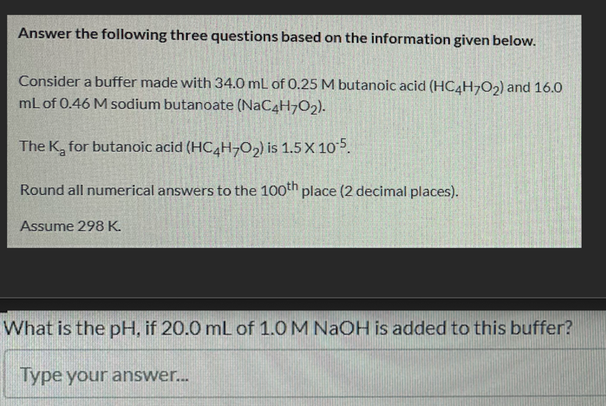 Answer the following three questions based on the information given below.
Consider a buffer made with 34.0 mL of 0.25 M butanoic acid (HC4H-O2) and 16.0
mL of 0.46 M sodium butanoate (NAC4H7O2).
The K, for butanoic acid (HC H-O,) is 1.5 X 10 5.
Round all numerical answers to the 100en place (2 decimal places).
Assume 298 K.
What is the pH, if 20.0 mL of 1.0 M NAOH is added to this buffer?
Type your answer..
