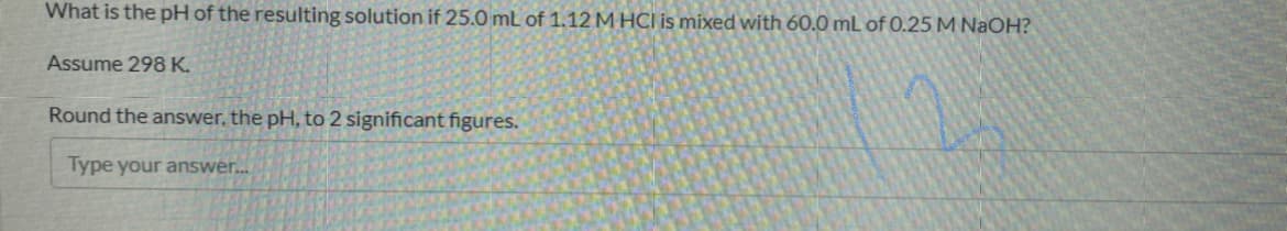 What is the pH of the resulting solution if 25.0 mL of 1.12 M HCI is mixed with 60.0 mL of 0.25 M NaOH?
Assume 298 K.
Round the answer, the pH, to 2 significant figures.
Type your answer..
