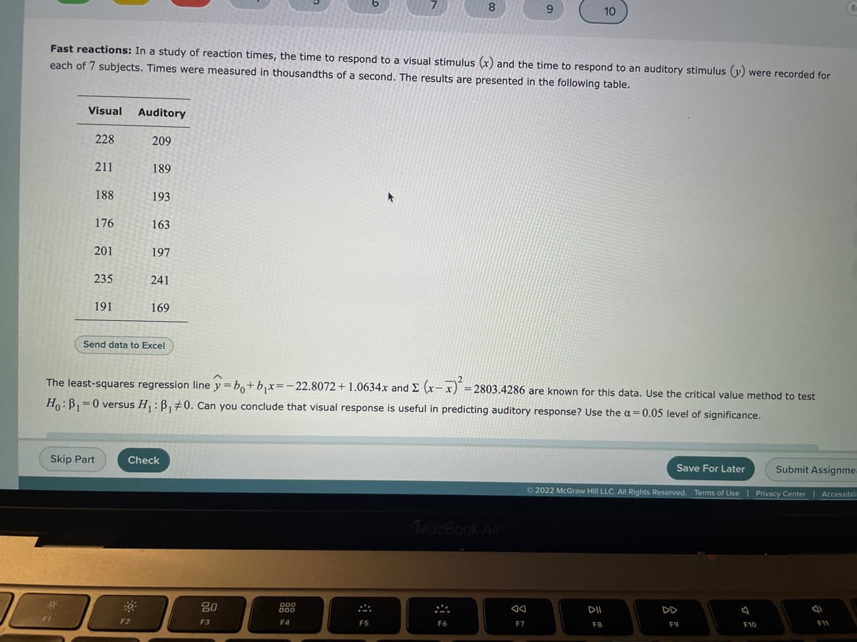 Visual
:0
Fast reactions: In a study of reaction times, the time to respond to a visual stimulus (x) and the time to respond to an auditory stimulus (y) were recorded for
each of 7 subjects. Times were measured in thousandths of a second. The results are presented in the following table.
228
FI
211
188
176
201
235
191
Skip Part
Auditory
209
189
193
F2
163
197
241
Send data to Excel
169
2
The least-squares regression line y=bo+b₁x=-22.8072 +1.0634x and E (x-x)² = 2803.4286 are known for this data. Use the critical value method to test
Ho: B₁=0 versus H₁: B₁ #0. Can you conclude that visual response is useful in predicting auditory response? Use the a= 0.05 level of significance.
Check
80
F3
7
000
000
F4
F5
8
MacBook Air
F6
9
F7
10
Save For Later
Submit Assignme
Ⓒ2022 McGraw Hill LLC. All Rights Reserved. Terms of Use | Privacy Center | Accessibili
DII
F8
F9
F10
F11