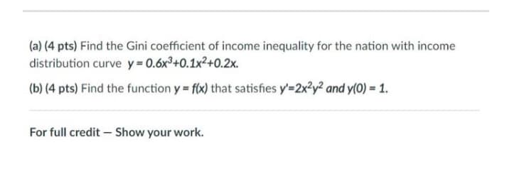 (a) (4 pts) Find the Gini coefficient of income inequality for the nation with income
distribution curve y = 0.6x³+0.1x²+0.2x.
(b) (4 pts) Find the function y = f(x) that satisfies y'=2x?y? and y(0) = 1.
For full credit – Show your work.
