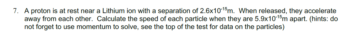 7. A proton is at rest near a Lithium ion with a separation of 2.6x10-1$m. When released, they accelerate
away from each other. Calculate the speed of each particle when they are 5.9x10-1m apart. (hints: do
not forget to use momentum to solve, see the top of the test for data on the particles)
