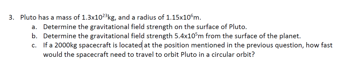 3. Pluto has a mass of 1.3x102³kg, and a radius of 1.15x10°m.
a. Determine the gravitational field strength on the surface of Pluto.
b. Determine the gravitational field strength 5.4x10°m from the surface of the planet.
c. If a 2000kg spacecraft is located at the position mentioned in the previous question, how fast
would the spacecraft need to travel to orbit Pluto in a circular orbit?
