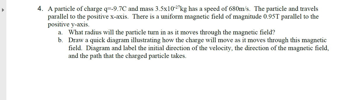 4. A particle of charge q=-9.7C and mass 3.5x10-2"kg has a speed of 680m/s. The particle and travels
parallel to the positive x-axis. There is a uniform magnetic field of magnitude 0.95T parallel to the
positive y-axis.
a. What radius will the particle turn in as it moves through the magnetic field?
b. Draw a quick diagram illustrating how the charge will move as it moves through this magnetic
field. Diagram and label the initial direction of the velocity, the direction of the magnetic field,
and the path that the charged particle takes.
