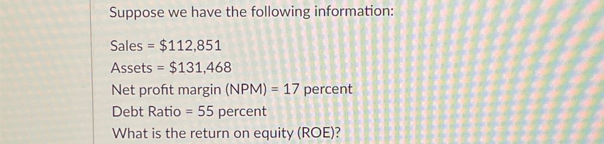 Suppose we have the following information:
Sales $112,851
Assets $131,468
Net profit margin (NPM) = 17 percent
Debt Ratio
55 percent
What is the return on equity (ROE)?
=