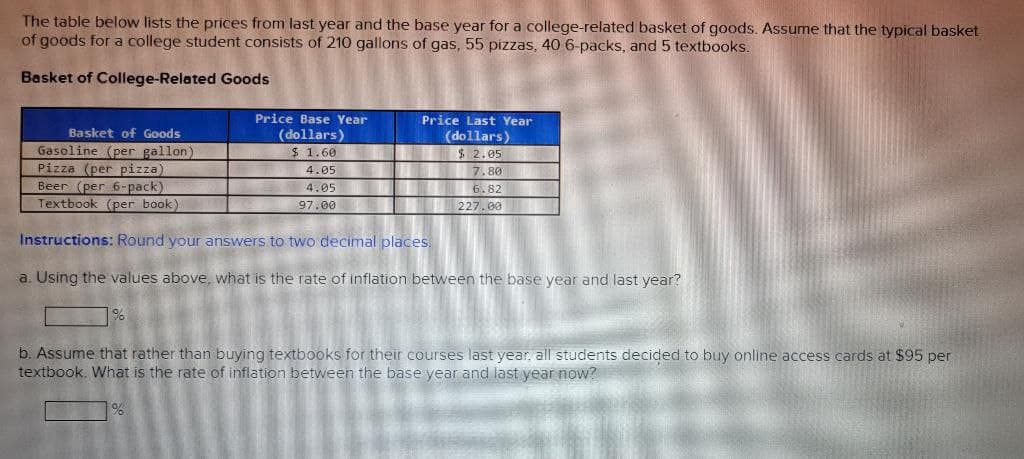 The table below lists the prices from last year and the base year for a college-related basket of goods. Assume that the typical basket
of goods for a college student consists of 210 gallons of gas, 55 pizzas, 40 6-packs, and 5 textbooks.
Basket of College-Related Goods
Basket of Goods
Gasoline (per gallon)
Pizza (per pizza)
Beer (per 6-pack)
Textbook (per book).
Price Base Year
(dollars)
$ 1.60
4.05
4.05
97.00
Price Last Year
(dollars)
$ 2.05
7.80
6.82
227.00
Instructions: Round your answers to two decimal places.
a. Using the values above, what is the rate of inflation between the base year and last year?
%
b. Assume that rather than buying textbooks for their courses last year, all students decided to buy online access cards at $95 per
textbook. What is the rate of inflation between the base year and last year now?
%
