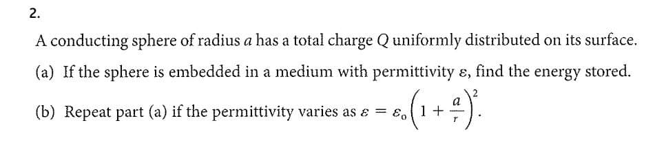 2.
A conducting sphere of radius a has a total charge Q uniformly distributed on its surface.
(a) If the sphere is embedded in a medium with permittivity ɛ, find the energy stored.
(b) Repeat part (a) if the permittivity varies as a = (1 +
r