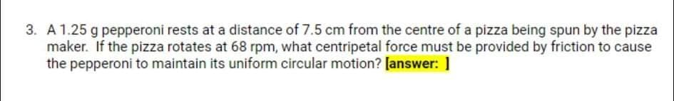 3. A 1.25 g pepperoni rests at a distance of 7.5 cm from the centre of a pizza being spun by the pizza
maker. If the pizza rotates at 68 rpm, what centripetal force must be provided by friction to cause
the pepperoni to maintain its uniform circular motion? [answer: ]
