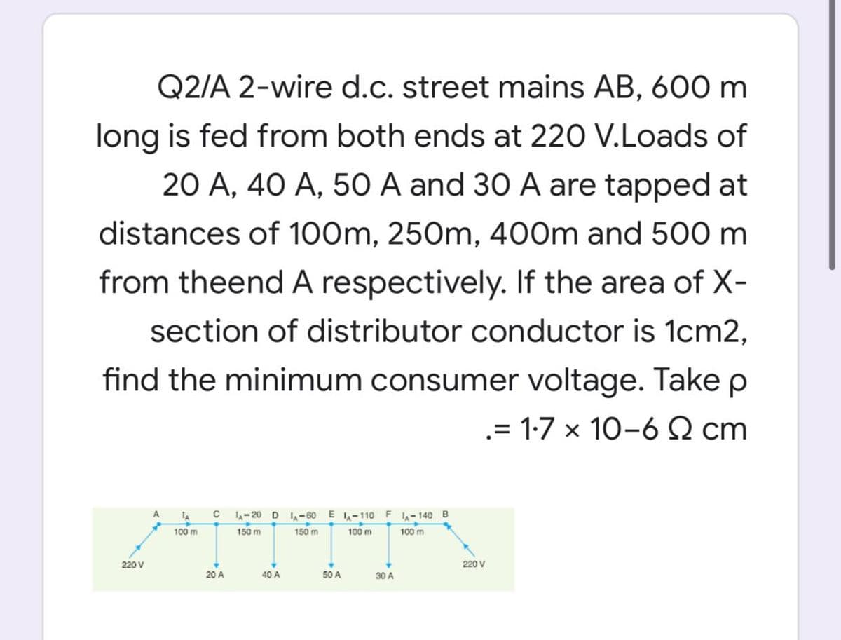 Q2/A 2-wire d.c. street mains AB, 600 m
long is fed from both ends at 220 V.Loads of
20 A, 40 A, 50 A and 30 A are tapped at
distances of 100m, 250m, 400m and 500 m
from theend A respectively. If the area of X-
section of distributor conductor is 1cm2,
find the minimum consumer voltage. Take p
.= 1:7 x 10-6 S2 cm
C L-20D
E A-110 F 1-140 B
100 m
A
-60
100 m
150 m
150 m
100 m
220 V
220 V
20 A
40 A
50 A
30 A
