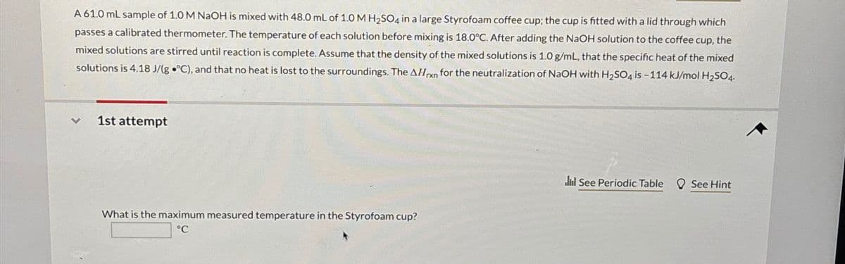 A 61.0 mL sample of 1.0 M NaOH is mixed with 48.0 mL of 1.0 M H2SO4 in a large Styrofoam coffee cup; the cup is fitted with a lid through which
passes a calibrated thermometer. The temperature of each solution before mixing is 18.0°C. After adding the NaOH solution to the coffee cup, the
mixed solutions are stirred until reaction is complete. Assume that the density of the mixed solutions is 1.0 g/mL, that the specific heat of the mixed
solutions is 4.18 J/(g °C), and that no heat is lost to the surroundings. The AHn for the neutralization of NaOH with H2SO4 is-114 kJ/mol H2SO4
rxn
く
1st attempt
What is the maximum measured temperature in the Styrofoam cup?
°C
Jul See Periodic Table See Hint