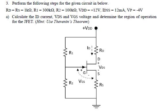 3. Perform the following steps for the given circuit in below.
RD = Rs = 1k2, R1 = 300k2, R2 = 100KSN, VDD = +12V, IDSS = 12mA, VP = -4V
a) Calculate the ID current, VDS and VGS voltage and deternmine the region of operation
for the JFET. (Himt: Use Thevenin's Theorem)
+VDD
RD
R1
D
Vos
R2 VGs
Rs

