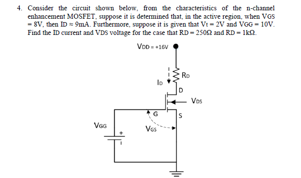 4. Consider the circuit shown below, from the characteristics of the n-channel
enhancement MOSFET, suppose it is determined that, in the active region, when VGS
= 8V, then ID = 9mA. Furthermore, suppose it is given that Vt = 2V and VGG = 10V.
Find the ID current and VDS voltage for the case that RD = 2502 and RD = 1k2.
VDD = +16V
RD
ID
VDs
VG
Vs
