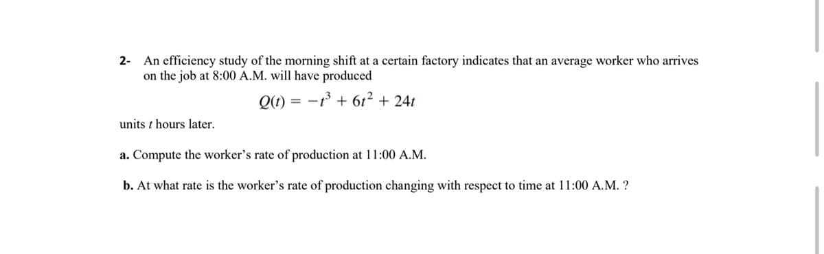 An efficiency study of the morning shift at a certain factory indicates that an average worker who arrives
on the job at 8:00 A.M. will have produced
2-
Q(t) = -° + 61² + 24t
units t hours later.
a. Compute the worker's rate of production at 11:00 A.M.
b. At what rate is the worker's rate of production changing with respect to time at 11:00 A.M. ?
