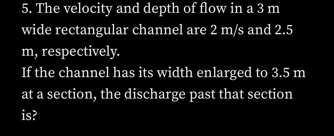 5. The velocity and depth of flow in a 3 m
rectangular channel are 2 m/s and 2.5
m, respectively.
wide
If the channel has its width enlarged to 3.5 m
at a section, the discharge past that section
is?