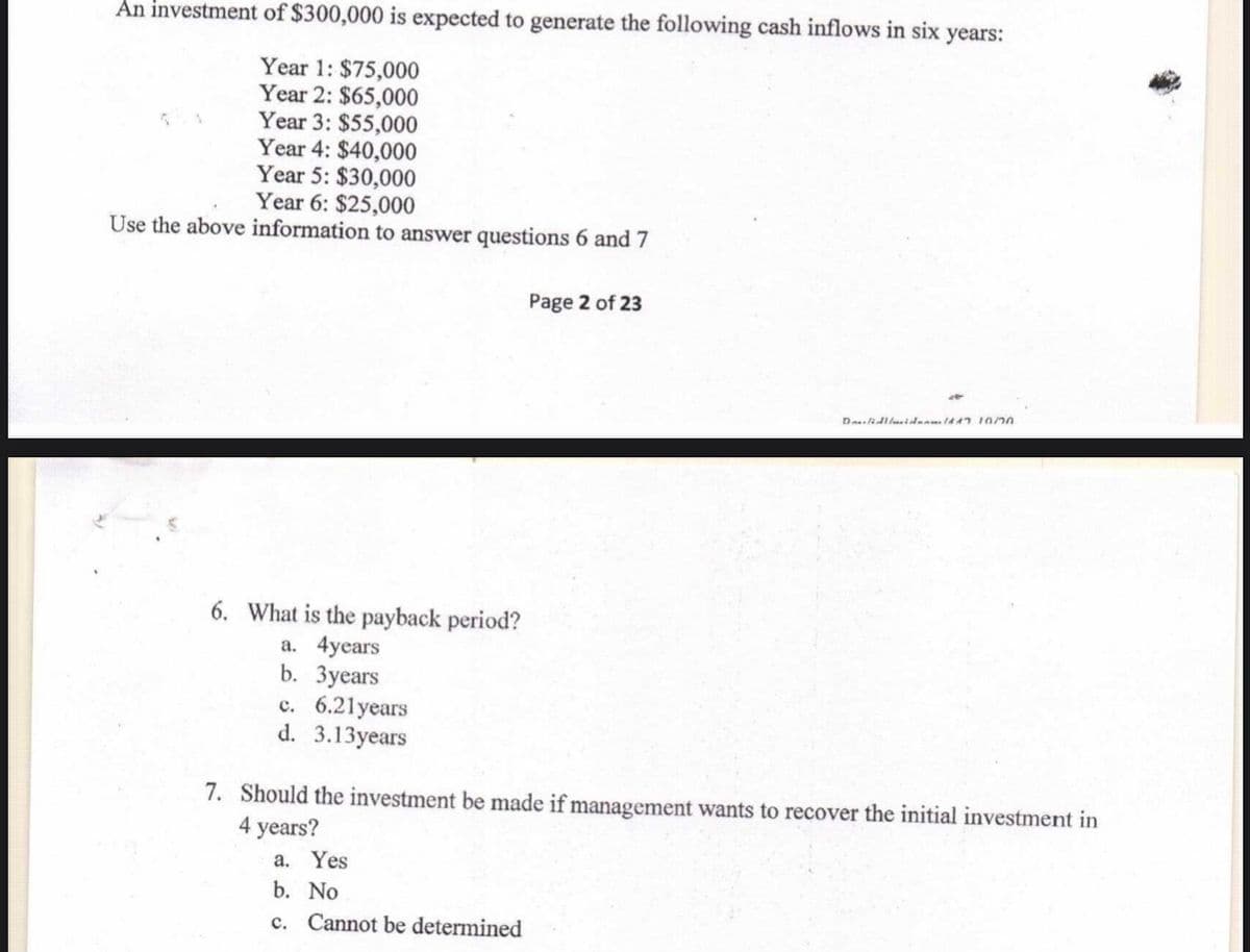 An investment of $300,000 is expected to generate the following cash inflows in six years:
Year 1: $75,000
Year 2: $65,000
Year 3: $55,000
Year 4: $40,000
Year 5: $30,000
Year 6: $25,000
Use the above information to answer questions 6 and 7
Page 2 of 23
6. What is the payback period?
a. 4years
b. Зуears
c. 6.21years
d. 3.13years
7. Should the investment be made if management wants to recover the initial investment in
4 years?
a. Yes
b. No
c. Cannot be determined
