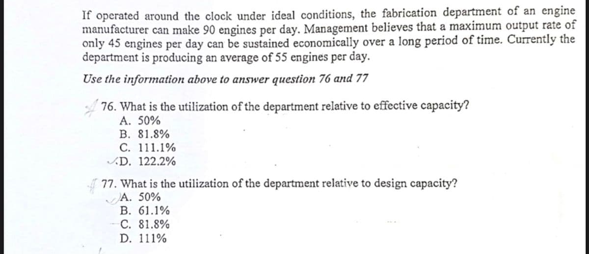 If operated around the clock under ideal conditions, the fabrication department of an engine
manufacturer can make 90 engines per day. Management believes that a maximum output rate of
only 45 engines per day can be sustained economically over a long period of time. Currently the
department is producing an average of 55 engines per day.
Use the information above to answer question 76 and 77
76. What is the utilization of the department relative to effective capacity?
A. 50%
В. 81.8%
C. 111.1%
D. 122.2%
77. What is the utilization of the department relative to design capacity?
A. 50%
В. 61.1%
С. 81.8%
D. 111%
