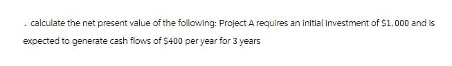 . calculate the net present value of the following: Project A requires an initial investment of $1,000 and is
expected to generate cash flows of $400 per year for 3 years