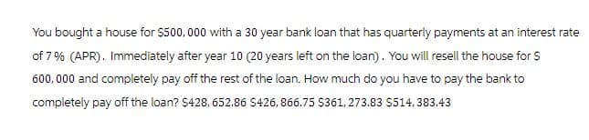 You bought a house for $500,000 with a 30 year bank loan that has quarterly payments at an interest rate
of 7% (APR). Immediately after year 10 (20 years left on the loan). You will resell the house for $
600,000 and completely pay off the rest of the loan. How much do you have to pay the bank to
completely pay off the loan? $428, 652.86 $426,866.75 $361, 273.83 $514,383.43