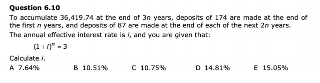 Question 6.10
To accumulate 36,419.74 at the end of 3n years, deposits of 174 are made at the end of
the first n years, and deposits of 87 are made at the end of each of the next 2n years.
The annual effective interest rate is i, and you are given that:
(1+1)" = 3
Calculate /.
A 7.64%
B 10.51%
C 10.75%
D 14.81%
E 15.05%