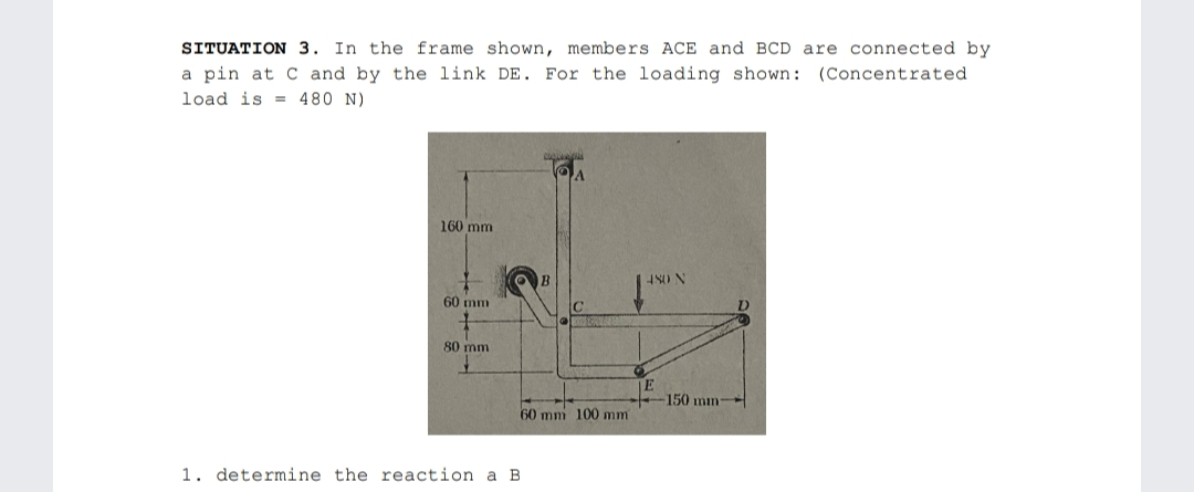SITUATION 3. In the frame shown, members ACE and BCD are connected by
a pin at C and by the link DE. For the loading shown: (Concentrated
load is = 480 N)
160 mm
4S0 N
60 mm
80 mm
E
150 mn-
60 mm 100 mm
1. determine the reaction a B
