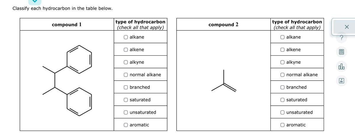 Classify each hydrocarbon in the table below.
compound 1
type of hydrocarbon
(check all that apply)
alkane
alkene
alkyne
normal alkane
branched
saturated
unsaturated
aromatic
compound 2
type of hydrocarbon
(check all that apply)
alkane
alkene
alkyne
normal alkane
branched
saturated
unsaturated
aromatic
00.
Ar