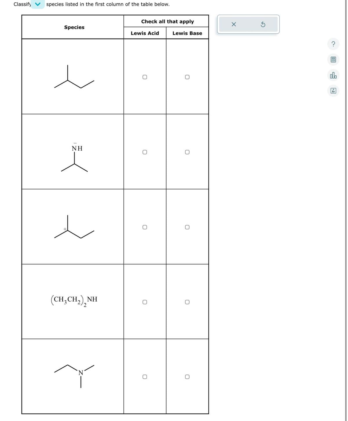 Classify
species listed in the first column of the table below.
Species
NH
(CH,CH,),NH
2
N
Check all that apply
Lewis Acid
O
O
O
O
O
Lewis Base
O
O
O
O
O
X
olo
Ar