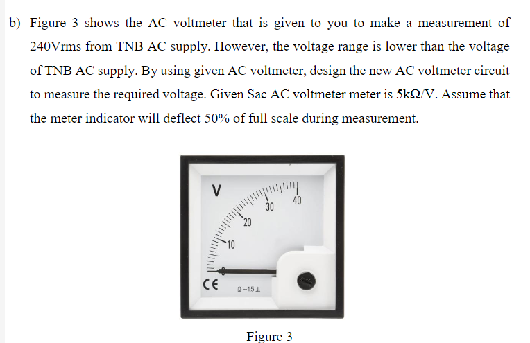 b) Figure 3 shows the AC voltmeter that is given to you to make a measurement of
240Vrms from TNB AC supply. However, the voltage range is lower than the voltage
of TNB AC supply. By using given AC voltmeter, design the new AC voltmeter circuit
to measure the required voltage. Given Sac AC voltmeter meter is 5k2/V. Assume that
the meter indicator will deflect 50% of full scale during measurement.
V
40
30
20
10
CE
2-151
Figure 3
