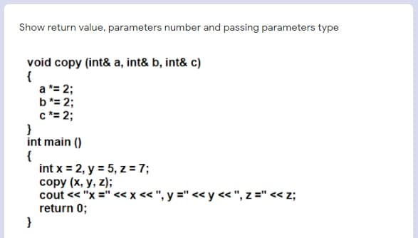 Show return value, parameters number and passing parameters type
void copy (int& a, int& b, int& c)
{
a *= 2;
b*= 2;
c *= 2;
}
int main ()
{
int x = 2, y = 5, z = 7;
copy (x, y, z);
cout << "x =" <x < ", y =" << y «", z =" << z;
return 0;
