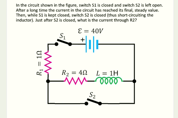 In the circuit shown in the figure, switch S1 is closed and switch S2 is left open.
After a long time the current in the circuit has reached its final, steady value.
Then, while S1 is kept closed, switch S2 is closed (thus short-circuiting the
inductor). Just after S2 is closed, what is the current through R2?
E = 40V
S1
+
R2 = 40
L = 1H
S2
R1 = 1N
