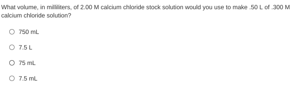 What volume, in milliliters, of 2.00 M calcium chloride stock solution would you use to make .50 L of .300 M
calcium chloride solution?
O 750 mL
O 7.5 L
O 75 mL
O 7.5 mL
