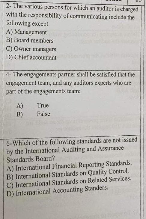 2- The various persons for which an auditor is charged
with the responsibility of communicating include the
following except
A) Management
B) Board members
C) Owner managers
D) Chief accountant
4- The engagements partner shall be satisfied that the
engagement team, and any auditors experts who are
part of the engagements team:
A)
B)
True
False
6-Which of the following standards are not issued
by the International Auditing and Assurance
Standards Board?
A) International Financial Reporting Standards.
B) International Standards on Quality Control.
C) International Standards on Related Services.
D) International Accounting Standers.