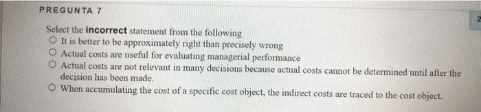 PREGUNTA 7
Select the incorrect statement from the following
O It is better to be approximately right than precisely wrong
Actual costs are useful for evaluating managerial performance
Actual costs are not relevant in many decisions because actual costs cannot be determined until after the
decision has been made.
When accumulating the cost of a specific cost object, the indirect costs are traced to the cost object.
2