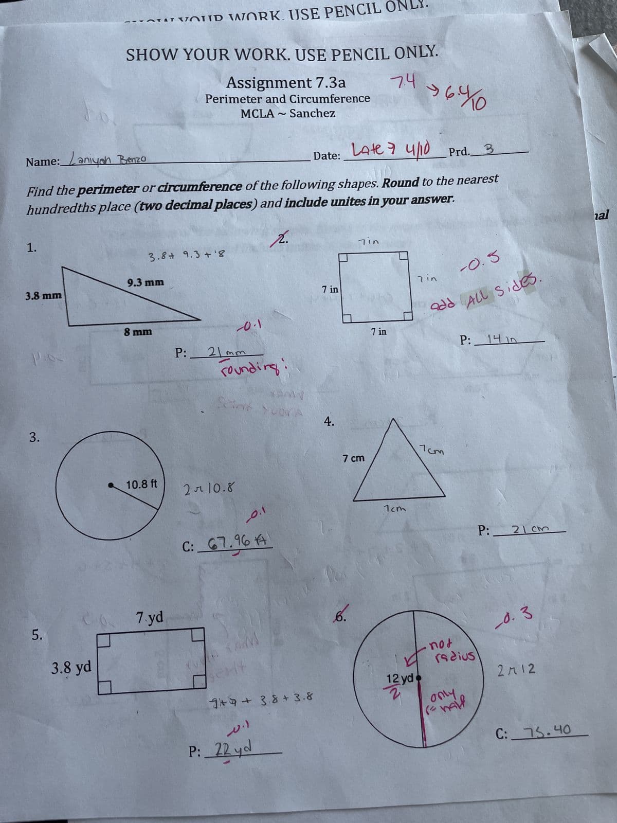 5.
YOUR WORK. USE PENCIL ONLY.
SHOW YOUR WORK. USE PENCIL ONLY.
Assignment 7.3a
Perimeter and Circumference
Name: Laniyah Benzo
MCLA
2
Sanchez
7.4
$6.4 10
Date:
Late 7 4/10 Prd.
3
Find the perimeter or circumference of the following shapes. Round to the nearest
hundredths place (two decimal places) and include unites in your answer.
1.
3.8 9.3+ '8
2.
3.8 mm
9.3 mm
3.
3.8 yd
8 mm
-0.1
P: 21mm
rounding
4.
7 in
7in
-0.3
7 in
7 in
add All Sides.
P: 14 in
10.8 ft
2 л 10.8
C: 67.96
0.1
7 cm
7cm
7cm
P: 21 cm
7.yd
AM
CHY
749+ 3.8+ 3.8
ا.
P:
20.)
22 yd
6.
12 yd
2
YN
not
radius
only
(= half
-0.3
2712
C: 75.40
hal