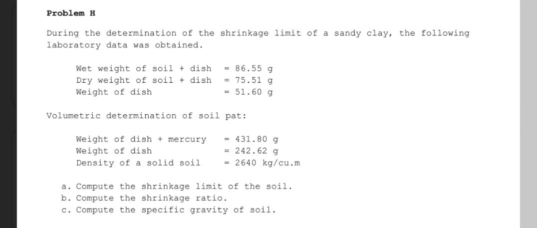 Problem H
During the determination of the shrinkage limit of a sandy clay, the following
laboratory data was obtained.
Wet weight of soil + dish
Dry weight of soil + dish
Weight of dish
= 86.55 g
= 75.51 g
= 51.60 g
Volumetric determination of soil pat:
Weight of dish + mercury
Weight of dish
= 431.80 g
= 242.62 g
= 2640 kg/cu.m
Density of a solid soil
a. Compute the shrinkage limit of the soil.
b. Compute the shrinkage ratio.
c. Compute the specific gravity of soil.
