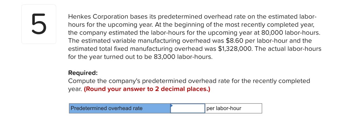 5
Henkes Corporation bases its predetermined overhead rate on the estimated labor-
hours for the upcoming year. At the beginning of the most recently completed year,
the company estimated the labor-hours for the upcoming year at 80,000 labor-hours.
The estimated variable manufacturing overhead was $8.60 per labor-hour and the
estimated total fixed manufacturing overhead was $1,328,000. The actual labor-hours
for the year turned out to be 83,000 labor-hours.
Required:
Compute the company's predetermined overhead rate for the recently completed
year. (Round your answer to 2 decimal places.)
Predetermined overhead rate
per labor-hour