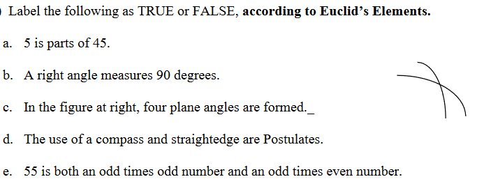 O Label the following as TRUE or FALSE, according to Euclid's Elements.
a. 5 is parts of 45.
b. A right angle measures 90 degrees.
c. In the figure at right, four plane angles are formed._
d. The use of a compass and straightedge are Postulates.
e. 55 is both an odd times odd number and an odd times even number.
f