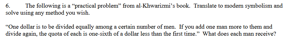 6.
The following is a "practical problem” from al-Khwarizmi's book. Translate to modern symbolism and
solve using any method you wish.
"One dollar is to be divided equally among a certain number of men. If you add one man more to them and
divide again, the quota of each is one-sixth of a dollar less than the first time.” What does each man receive?
