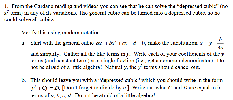 1. From the Cardano reading and videos you can see that he can solve the "depressed cubic" (no
x² term) in any of its variations. The general cubic can be turned into a depressed cubic, so he
could solve all cubics.
Verify this using modern notation:
a. Start with the general cubic ax³ + bx² + cx+d = 0, make the substitution x = y-,
b
За
and simplify. Gather all the like terms in y. Write each of your coefficients of the y
terms (and constant term) as a single fraction (i.e., get a common denominator). Do
not be afraid of a little algebra! Naturally, the 12 terms should cancel out.
b. This should leave you with a "depressed cubic" which you should write in the form
y³ + Cy=D. [Don't forget to divide by a.] Write out what C and D are equal to in
terms of a, b, c, d. Do not be afraid of a little algebra!