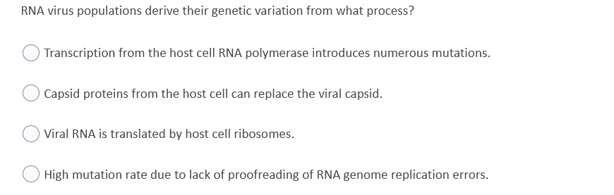 RNA virus populations derive their genetic variation from what process?
Transcription from the host cell RNA polymerase introduces numerous mutations.
Capsid proteins from the host cell can replace the viral capsid.
Viral RNA is translated by host cell ribosomes.
High mutation rate due to lack of proofreading of RNA genome replication errors.

