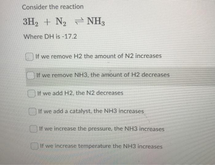 Consider the reaction
3H2 + N2 NH3
Where DH is -17.2
If we remove H2 the amount of N2 increases
If we remove NH3, the amount of H2 decreases
If we add H2, the N2 decreases
If we add a catalyst, the NH3 increases
If we increase the pressure, the NH3 increases
If we increase temperature the NH3 increases
