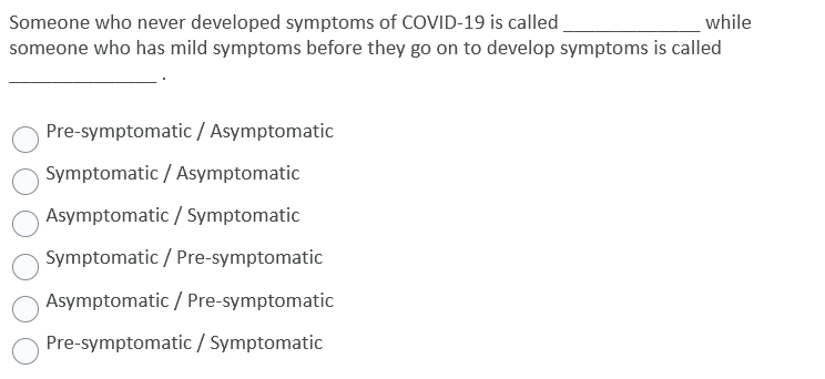 Someone who never developed symptoms of COVID-19 is called
someone who has mild symptoms before they go on to develop symptoms is called
while
Pre-symptomatic/ Asymptomatic
Symptomatic / Asymptomatic
Asymptomatic / Symptomatic
Symptomatic / Pre-symptomatic
Asymptomatic / Pre-symptomatic
Pre-symptomatic / Symptomatic
