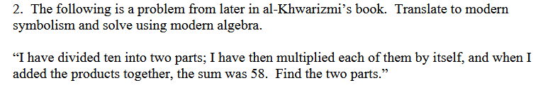 2. The following is a problem from later in al-Khwarizmi's book. Translate to modern
symbolism and solve using modern algebra.
"I have divided ten into two parts; I have then multiplied each of them by itself, and when I
added the products together, the sum was 58. Find the two parts."