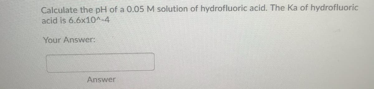 Calculate the pH of a 0.05 M solution of hydrofluoric acid. The Ka of hydrofluoric
acid is 6.6x10^-4
Your Answer:
Answer
