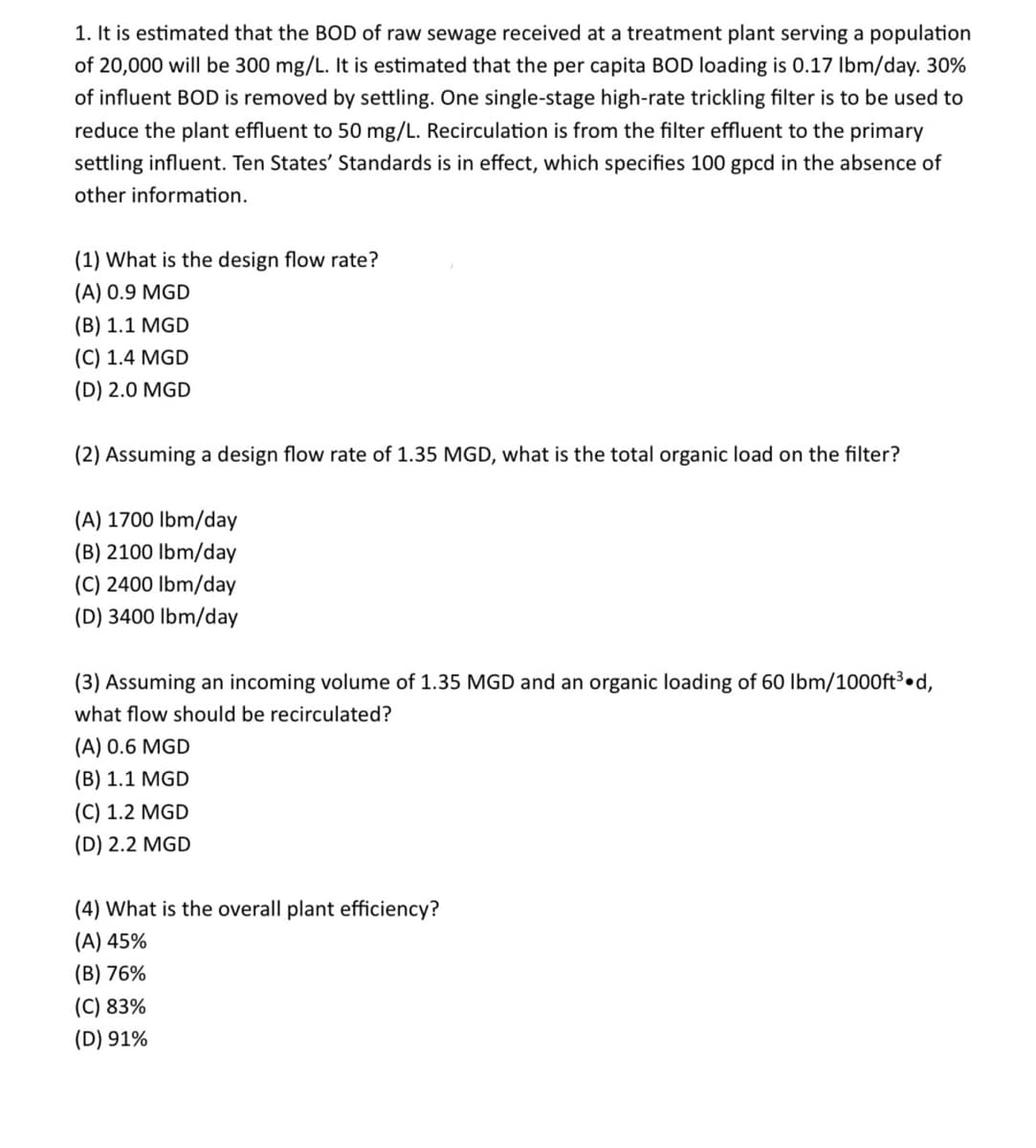 1. It is estimated that the BOD of raw sewage received at a treatment plant serving a population
of 20,000 will be 300 mg/L. It is estimated that the per capita BOD loading is 0.17 lbm/day. 30%
of influent BOD is removed by settling. One single-stage high-rate trickling filter is to be used to
reduce the plant effluent to 50 mg/L. Recirculation is from the filter effluent to the primary
settling influent. Ten States' Standards is in effect, which specifies 100 gpcd in the absence of
other information.
(1) What is the design flow rate?
(A) 0.9 MGD
(B) 1.1 MGD
(C) 1.4 MGD
(D) 2.0 MGD
(2) Assuming a design flow rate of 1.35 MGD, what is the total organic load on the filter?
(A) 1700 lbm/day
(B) 2100 lbm/day
(C) 2400 lbm/day
(D) 3400 lbm/day
(3) Assuming an incoming volume of 1.35 MGD and an organic loading of 60 lbm/1000ft³.d,
what flow should be recirculated?
(A) 0.6 MGD
(B) 1.1 MGD
(C) 1.2 MGD
(D) 2.2 MGD
(4) What is the overall plant efficiency?
(A) 45%
(B) 76%
(C) 83%
(D) 91%