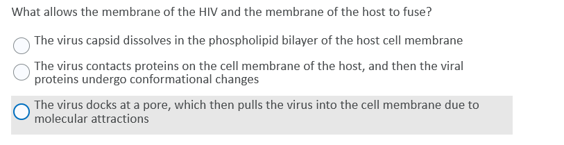 What allows the membrane of the HIV and the membrane of the host to fuse?
The virus capsid dissolves in the phospholipid bilayer of the host cell membrane
The virus contacts proteins on the cell membrane of the host, and then the viral
proteins undergo conformational changes
The virus docks at a pore, which then pulls the virus into the cell membrane due to
molecular attractions
