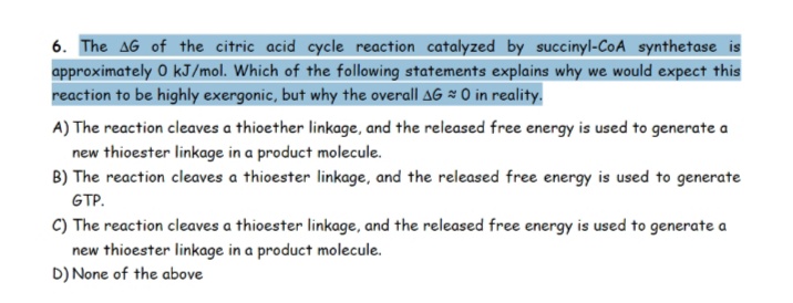 6. The AG of the citric acid cycle reaction catalyzed by succinyl-CoA synthetase is
approximately 0 kJ/mol. Which of the following statements explains why we would expect this
reaction to be highly exergonic, but why the overall AG = 0 in reality.
A) The reaction cleaves a thioether linkage, and the released free energy is used to generate a
new thioester linkage in a product molecule.
B) The reaction cleaves a thioester linkage, and the released free energy is used to generate
GTP.
C) The reaction cleaves a thioester linkage, and the released free energy is used to generate a
new thioester linkage in a product molecule.
D) None of the above
