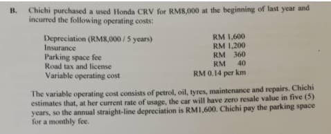 Chichi purchased a used Honda CRV for RM8,000 at the beginning of last year and
incurred the following operating costs:
B.
Depreciation (RM8,000/5 years)
Insurance
Parking space fee
Road tax and license
RM 1,600
RM 1,200
RM 360
RM
40
Variable operating cost
RM 0.14 per km
The variable operating cost consists of petrol, oil, tyres, maintenance and repairs. Chichi
estimates that, at her current rate of usage, the car will have zero resale value in five (5)
years, so the annual straight-line depreciation is RMI,600. Chichi pay the parking space
for a monthly fee.
