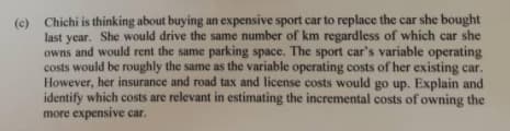 (c) Chichi is thinking about buying an expensive sport car to replace the car she bought
year. She would drive the same number of km regardless of which car she
owns and would rent the same parking space. The sport car's variable operating
costs would be roughly the same as the variable operating costs of her existing car.
However, her insurance and road tax and license costs would go up. Explain and
identify which costs are relevant in estimating the incremental costs of owning the
more expensive car.
last
