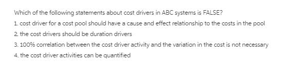 Which of the following statements about cost drivers in ABC systems is FALSE?
1 cost driver for a cost pool should have a cause and effect relationship to the costs in the pool
2 the cost drivers should be duration drivers
3. 100% correlation between the cost driver activity and the variation in the cost is not necessary
4. the cost driver activities can be quantified
