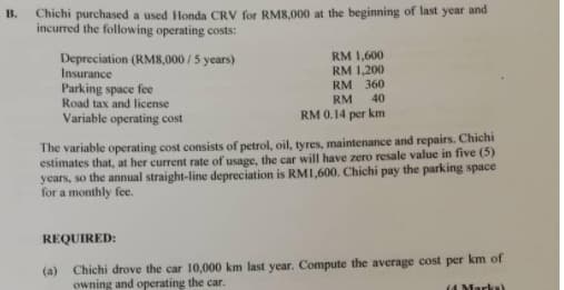 Chichi purchased a used Honda CRV for RM8,000 at the beginning of last year and
incurred the following operating costs:
В.
Depreciation (RM8,000 /5 years)
Insurance
Parking space fee
Road tax and license
RM 1,600
RM 1,200
RM 360
40
RM
Variable operating cost
RM 0.14 per km
The variable operating cost consists of petrol, oil, tyres, maintenance and repairs. Chichi
estimates that, at her current rate of usage, the car will have zero resale value in five (5)
years, so the annual straight-line depreciation is RMI,600. Chichi pay the parking space
for a monthly fe.
REQUIRED:
(a)
Chichi drove the car 10,000 km last year. Compute the average cost per km of
owning and operating the car.
(4 Marks)
